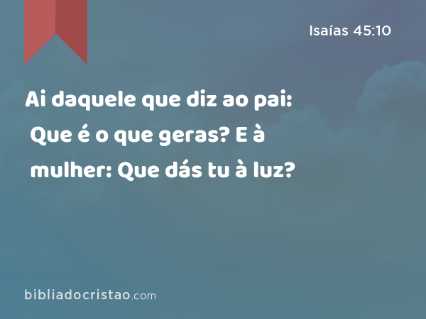 Ai daquele que diz ao pai: Que é o que geras? E à mulher: Que dás tu à luz? - Isaías 45:10