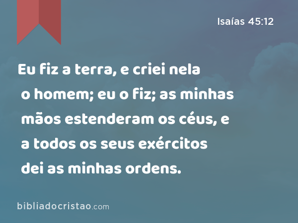 Eu fiz a terra, e criei nela o homem; eu o fiz; as minhas mãos estenderam os céus, e a todos os seus exércitos dei as minhas ordens. - Isaías 45:12