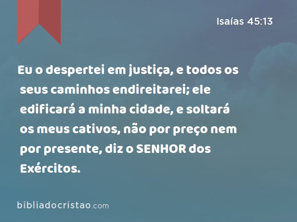 Eu o despertei em justiça, e todos os seus caminhos endireitarei; ele edificará a minha cidade, e soltará os meus cativos, não por preço nem por presente, diz o SENHOR dos Exércitos. - Isaías 45:13