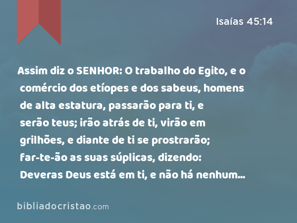 Assim diz o SENHOR: O trabalho do Egito, e o comércio dos etíopes e dos sabeus, homens de alta estatura, passarão para ti, e serão teus; irão atrás de ti, virão em grilhões, e diante de ti se prostrarão; far-te-ão as suas súplicas, dizendo: Deveras Deus está em ti, e não há nenhum outro deus. - Isaías 45:14