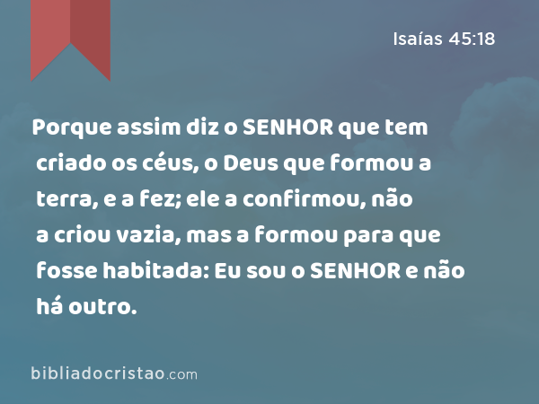 Porque assim diz o SENHOR que tem criado os céus, o Deus que formou a terra, e a fez; ele a confirmou, não a criou vazia, mas a formou para que fosse habitada: Eu sou o SENHOR e não há outro. - Isaías 45:18