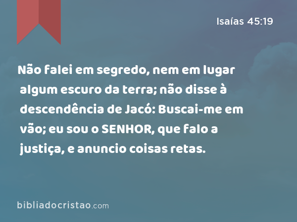 Não falei em segredo, nem em lugar algum escuro da terra; não disse à descendência de Jacó: Buscai-me em vão; eu sou o SENHOR, que falo a justiça, e anuncio coisas retas. - Isaías 45:19