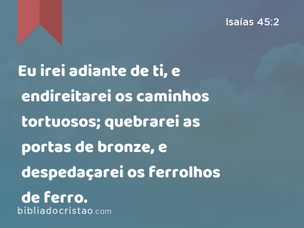 Eu irei adiante de ti, e endireitarei os caminhos tortuosos; quebrarei as portas de bronze, e despedaçarei os ferrolhos de ferro. - Isaías 45:2