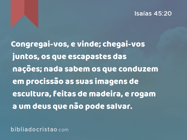 Congregai-vos, e vinde; chegai-vos juntos, os que escapastes das nações; nada sabem os que conduzem em procissão as suas imagens de escultura, feitas de madeira, e rogam a um deus que não pode salvar. - Isaías 45:20