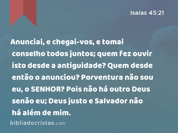 Anunciai, e chegai-vos, e tomai conselho todos juntos; quem fez ouvir isto desde a antiguidade? Quem desde então o anunciou? Porventura não sou eu, o SENHOR? Pois não há outro Deus senão eu; Deus justo e Salvador não há além de mim. - Isaías 45:21