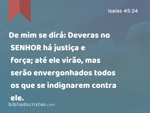 De mim se dirá: Deveras no SENHOR há justiça e força; até ele virão, mas serão envergonhados todos os que se indignarem contra ele. - Isaías 45:24