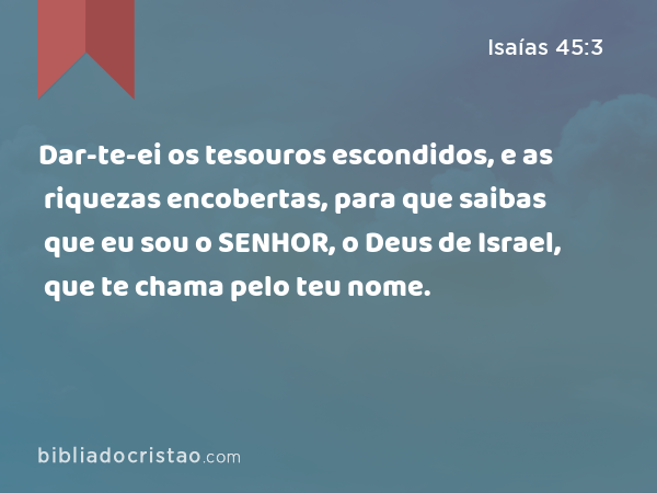 Dar-te-ei os tesouros escondidos, e as riquezas encobertas, para que saibas que eu sou o SENHOR, o Deus de Israel, que te chama pelo teu nome. - Isaías 45:3