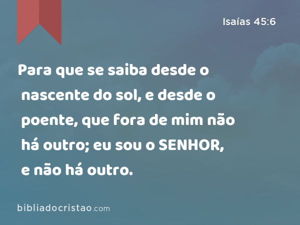 Para que se saiba desde o nascente do sol, e desde o poente, que fora de mim não há outro; eu sou o SENHOR, e não há outro. - Isaías 45:6