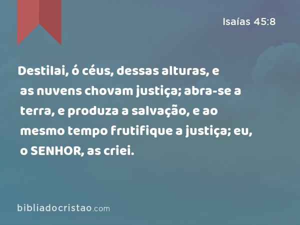 Destilai, ó céus, dessas alturas, e as nuvens chovam justiça; abra-se a terra, e produza a salvação, e ao mesmo tempo frutifique a justiça; eu, o SENHOR, as criei. - Isaías 45:8