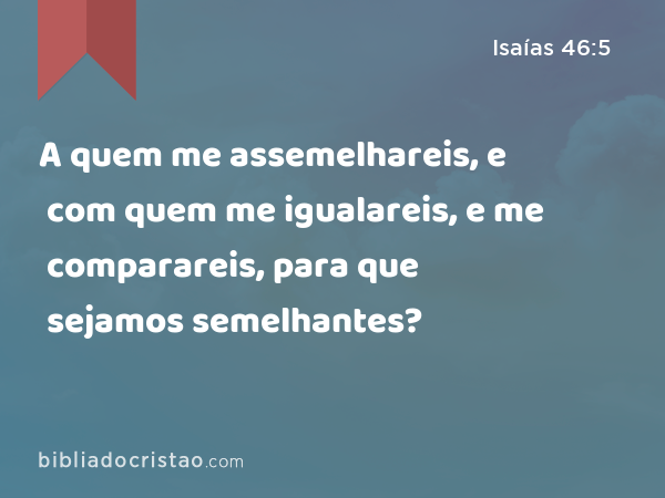 A quem me assemelhareis, e com quem me igualareis, e me comparareis, para que sejamos semelhantes? - Isaías 46:5