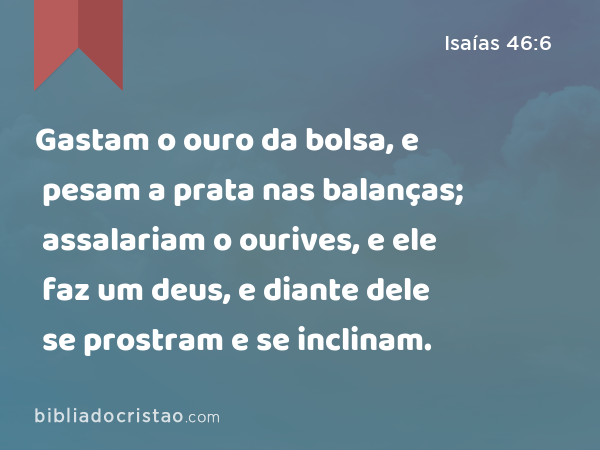 Gastam o ouro da bolsa, e pesam a prata nas balanças; assalariam o ourives, e ele faz um deus, e diante dele se prostram e se inclinam. - Isaías 46:6