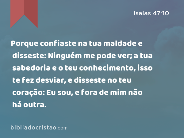 Porque confiaste na tua maldade e disseste: Ninguém me pode ver; a tua sabedoria e o teu conhecimento, isso te fez desviar, e disseste no teu coração: Eu sou, e fora de mim não há outra. - Isaías 47:10