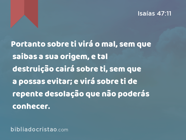 Portanto sobre ti virá o mal, sem que saibas a sua origem, e tal destruição cairá sobre ti, sem que a possas evitar; e virá sobre ti de repente desolação que não poderás conhecer. - Isaías 47:11