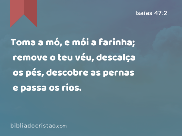 Toma a mó, e mói a farinha; remove o teu véu, descalça os pés, descobre as pernas e passa os rios. - Isaías 47:2