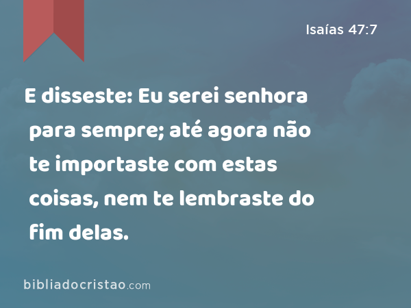 E disseste: Eu serei senhora para sempre; até agora não te importaste com estas coisas, nem te lembraste do fim delas. - Isaías 47:7