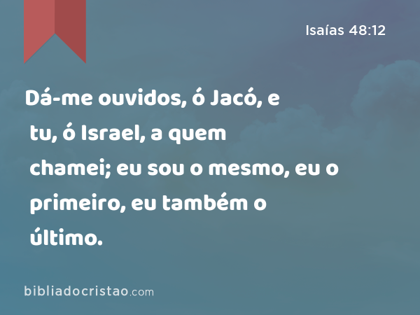 Dá-me ouvidos, ó Jacó, e tu, ó Israel, a quem chamei; eu sou o mesmo, eu o primeiro, eu também o último. - Isaías 48:12