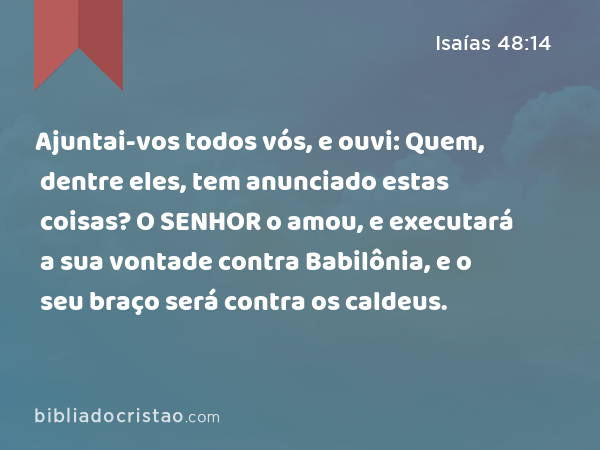 Ajuntai-vos todos vós, e ouvi: Quem, dentre eles, tem anunciado estas coisas? O SENHOR o amou, e executará a sua vontade contra Babilônia, e o seu braço será contra os caldeus. - Isaías 48:14