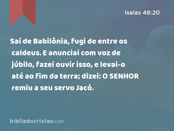 Saí de Babilônia, fugi de entre os caldeus. E anunciai com voz de júbilo, fazei ouvir isso, e levai-o até ao fim da terra; dizei: O SENHOR remiu a seu servo Jacó. - Isaías 48:20