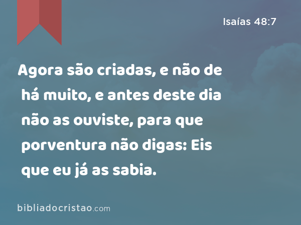 Agora são criadas, e não de há muito, e antes deste dia não as ouviste, para que porventura não digas: Eis que eu já as sabia. - Isaías 48:7