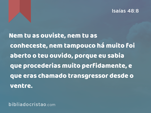 Nem tu as ouviste, nem tu as conheceste, nem tampouco há muito foi aberto o teu ouvido, porque eu sabia que procederias muito perfidamente, e que eras chamado transgressor desde o ventre. - Isaías 48:8