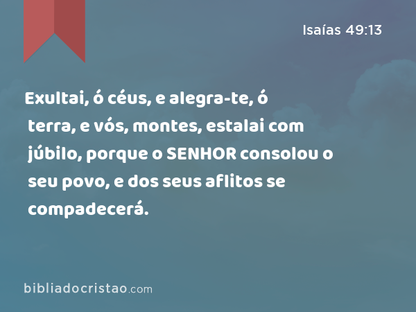 Exultai, ó céus, e alegra-te, ó terra, e vós, montes, estalai com júbilo, porque o SENHOR consolou o seu povo, e dos seus aflitos se compadecerá. - Isaías 49:13