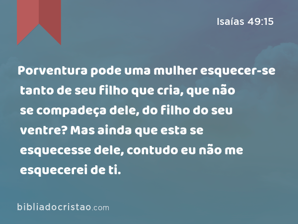 Porventura pode uma mulher esquecer-se tanto de seu filho que cria, que não se compadeça dele, do filho do seu ventre? Mas ainda que esta se esquecesse dele, contudo eu não me esquecerei de ti. - Isaías 49:15