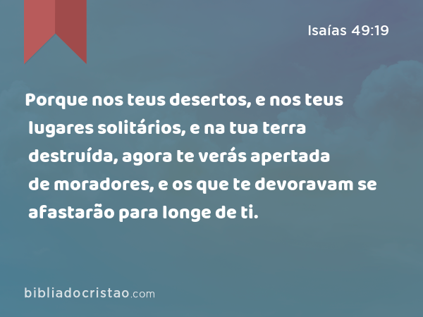 Porque nos teus desertos, e nos teus lugares solitários, e na tua terra destruída, agora te verás apertada de moradores, e os que te devoravam se afastarão para longe de ti. - Isaías 49:19