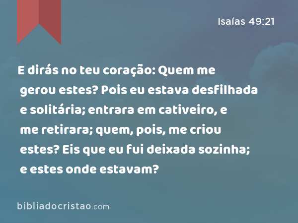 E dirás no teu coração: Quem me gerou estes? Pois eu estava desfilhada e solitária; entrara em cativeiro, e me retirara; quem, pois, me criou estes? Eis que eu fui deixada sozinha; e estes onde estavam? - Isaías 49:21