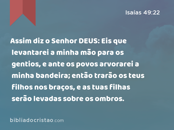 Assim diz o Senhor DEUS: Eis que levantarei a minha mão para os gentios, e ante os povos arvorarei a minha bandeira; então trarão os teus filhos nos braços, e as tuas filhas serão levadas sobre os ombros. - Isaías 49:22