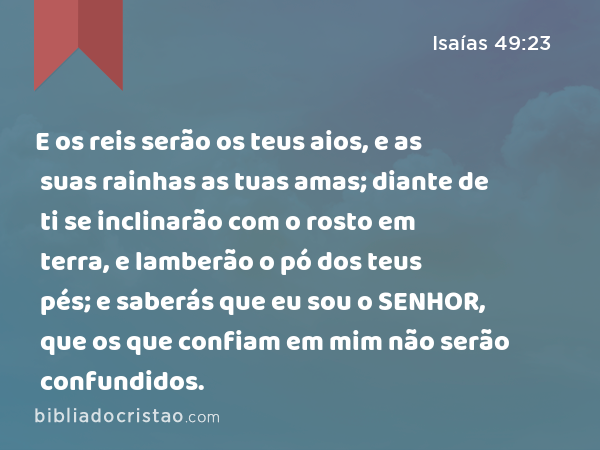 E os reis serão os teus aios, e as suas rainhas as tuas amas; diante de ti se inclinarão com o rosto em terra, e lamberão o pó dos teus pés; e saberás que eu sou o SENHOR, que os que confiam em mim não serão confundidos. - Isaías 49:23