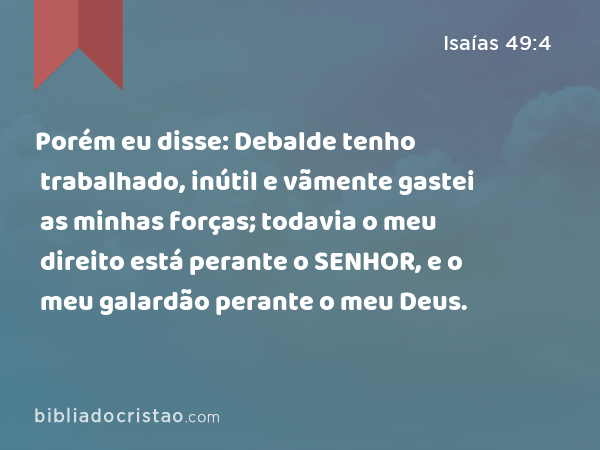 Porém eu disse: Debalde tenho trabalhado, inútil e vãmente gastei as minhas forças; todavia o meu direito está perante o SENHOR, e o meu galardão perante o meu Deus. - Isaías 49:4