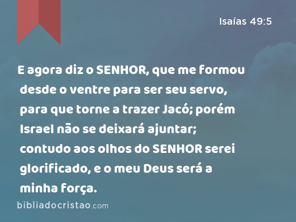 E agora diz o SENHOR, que me formou desde o ventre para ser seu servo, para que torne a trazer Jacó; porém Israel não se deixará ajuntar; contudo aos olhos do SENHOR serei glorificado, e o meu Deus será a minha força. - Isaías 49:5