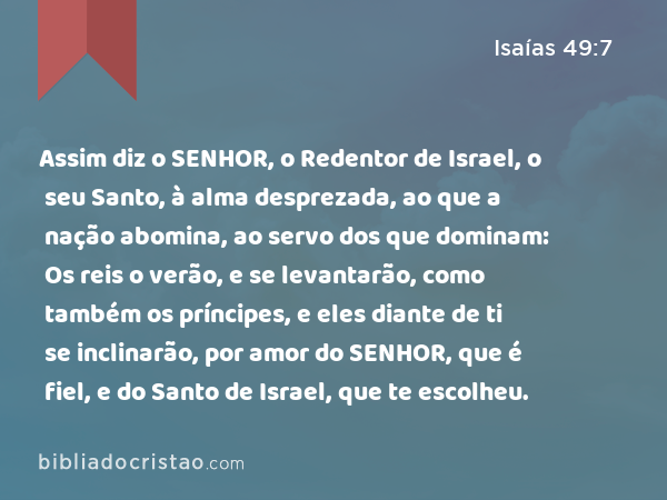 Assim diz o SENHOR, o Redentor de Israel, o seu Santo, à alma desprezada, ao que a nação abomina, ao servo dos que dominam: Os reis o verão, e se levantarão, como também os príncipes, e eles diante de ti se inclinarão, por amor do SENHOR, que é fiel, e do Santo de Israel, que te escolheu. - Isaías 49:7