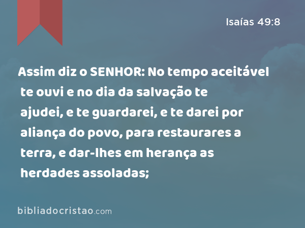 Assim diz o SENHOR: No tempo aceitável te ouvi e no dia da salvação te ajudei, e te guardarei, e te darei por aliança do povo, para restaurares a terra, e dar-lhes em herança as herdades assoladas; - Isaías 49:8