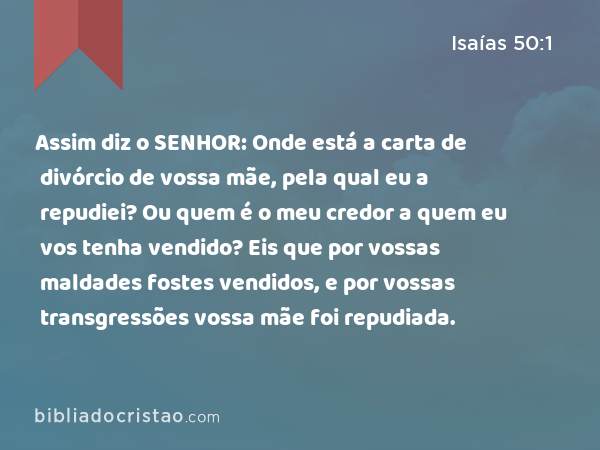 Assim diz o SENHOR: Onde está a carta de divórcio de vossa mãe, pela qual eu a repudiei? Ou quem é o meu credor a quem eu vos tenha vendido? Eis que por vossas maldades fostes vendidos, e por vossas transgressões vossa mãe foi repudiada. - Isaías 50:1