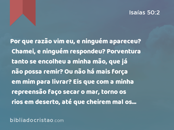 Por que razão vim eu, e ninguém apareceu? Chamei, e ninguém respondeu? Porventura tanto se encolheu a minha mão, que já não possa remir? Ou não há mais força em mim para livrar? Eis que com a minha repreensão faço secar o mar, torno os rios em deserto, até que cheirem mal os seus peixes, porquanto não têm água e morrem de sede. - Isaías 50:2