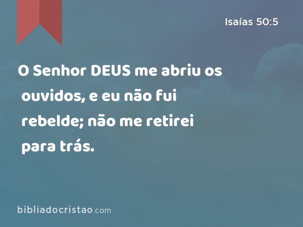 O Senhor DEUS me abriu os ouvidos, e eu não fui rebelde; não me retirei para trás. - Isaías 50:5