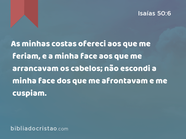 As minhas costas ofereci aos que me feriam, e a minha face aos que me arrancavam os cabelos; não escondi a minha face dos que me afrontavam e me cuspiam. - Isaías 50:6