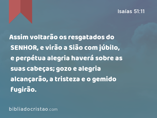 Assim voltarão os resgatados do SENHOR, e virão a Sião com júbilo, e perpétua alegria haverá sobre as suas cabeças; gozo e alegria alcançarão, a tristeza e o gemido fugirão. - Isaías 51:11