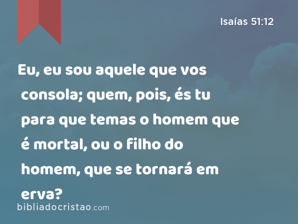 Eu, eu sou aquele que vos consola; quem, pois, és tu para que temas o homem que é mortal, ou o filho do homem, que se tornará em erva? - Isaías 51:12