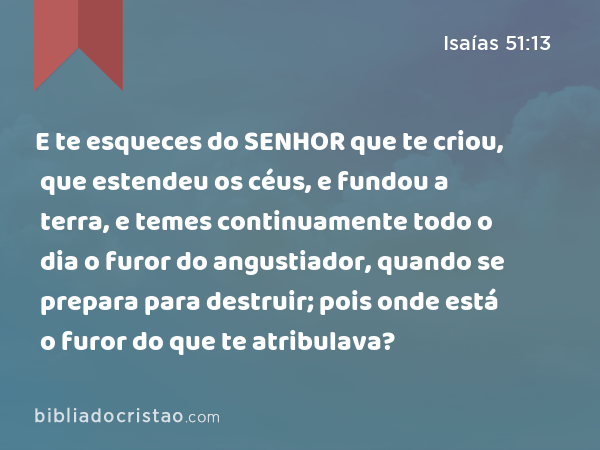 E te esqueces do SENHOR que te criou, que estendeu os céus, e fundou a terra, e temes continuamente todo o dia o furor do angustiador, quando se prepara para destruir; pois onde está o furor do que te atribulava? - Isaías 51:13