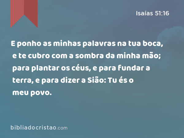 E ponho as minhas palavras na tua boca, e te cubro com a sombra da minha mão; para plantar os céus, e para fundar a terra, e para dizer a Sião: Tu és o meu povo. - Isaías 51:16