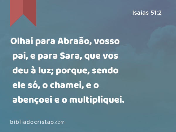 Olhai para Abraão, vosso pai, e para Sara, que vos deu à luz; porque, sendo ele só, o chamei, e o abençoei e o multipliquei. - Isaías 51:2