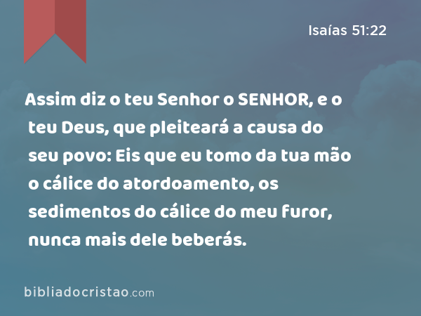 Assim diz o teu Senhor o SENHOR, e o teu Deus, que pleiteará a causa do seu povo: Eis que eu tomo da tua mão o cálice do atordoamento, os sedimentos do cálice do meu furor, nunca mais dele beberás. - Isaías 51:22