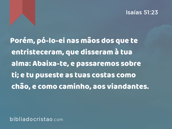 Porém, pó-lo-ei nas mãos dos que te entristeceram, que disseram à tua alma: Abaixa-te, e passaremos sobre ti; e tu puseste as tuas costas como chão, e como caminho, aos viandantes. - Isaías 51:23