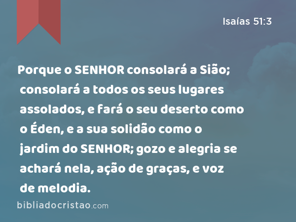 Porque o SENHOR consolará a Sião; consolará a todos os seus lugares assolados, e fará o seu deserto como o Éden, e a sua solidão como o jardim do SENHOR; gozo e alegria se achará nela, ação de graças, e voz de melodia. - Isaías 51:3