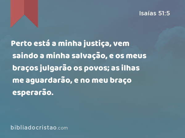 Perto está a minha justiça, vem saindo a minha salvação, e os meus braços julgarão os povos; as ilhas me aguardarão, e no meu braço esperarão. - Isaías 51:5