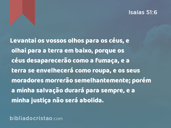 Levantai os vossos olhos para os céus, e olhai para a terra em baixo, porque os céus desaparecerão como a fumaça, e a terra se envelhecerá como roupa, e os seus moradores morrerão semelhantemente; porém a minha salvação durará para sempre, e a minha justiça não será abolida. - Isaías 51:6