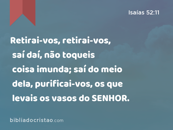 Retirai-vos, retirai-vos, saí daí, não toqueis coisa imunda; saí do meio dela, purificai-vos, os que levais os vasos do SENHOR. - Isaías 52:11