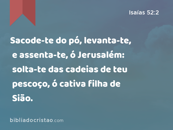 Sacode-te do pó, levanta-te, e assenta-te, ó Jerusalém: solta-te das cadeias de teu pescoço, ó cativa filha de Sião. - Isaías 52:2